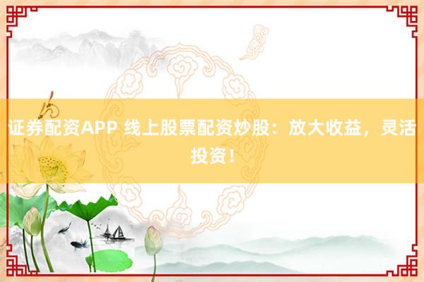 证券配资APP 线上股票配资炒股：放大收益，灵活投资！