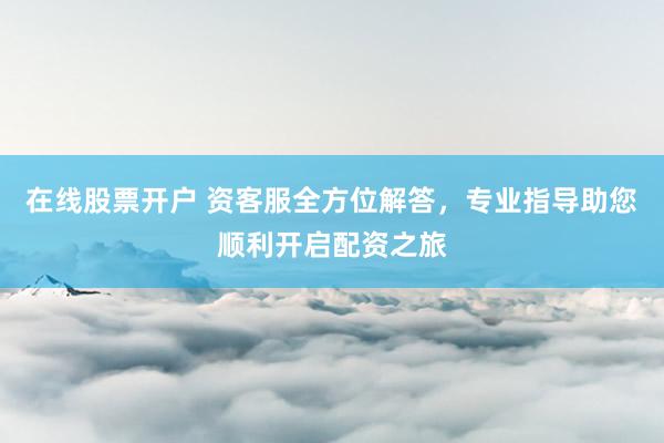 在线股票开户 资客服全方位解答,专业指导助您顺利开启配资之旅