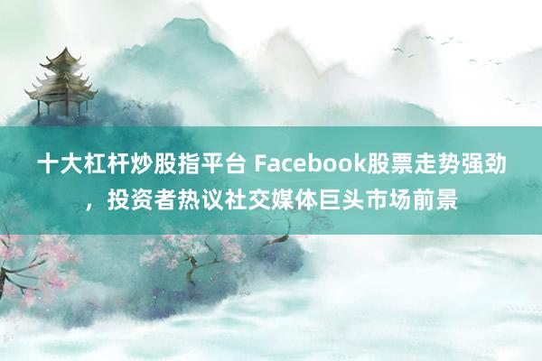 十大杠杆炒股指平台 Facebook股票走势强劲，投资者热议社交媒体巨头市场前景