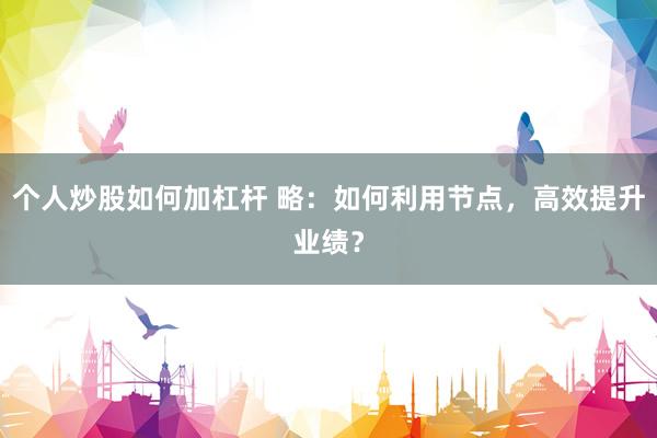 个人炒股如何加杠杆 略：如何利用节点，高效提升业绩？