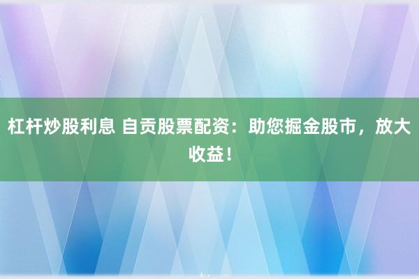 杠杆炒股利息 自贡股票配资：助您掘金股市，放大收益！