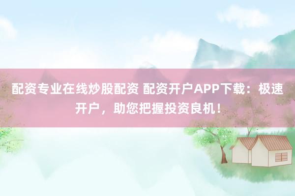 配资专业在线炒股配资 配资开户APP下载：极速开户，助您把握投资良机！
