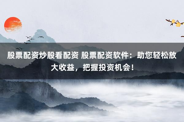 股票配资炒股看配资 股票配资软件：助您轻松放大收益，把握投资机会！