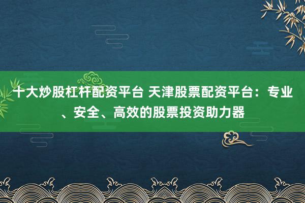 十大炒股杠杆配资平台 天津股票配资平台：专业、安全、高效的股票投资助力器