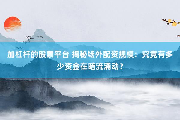 加杠杆的股票平台 揭秘场外配资规模:究竟有多少资金在暗流涌动?