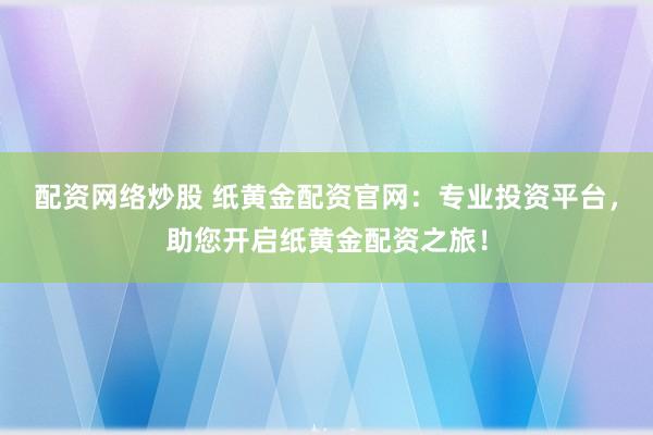 配资网络炒股 纸黄金配资官网：专业投资平台，助您开启纸黄金配资之旅！