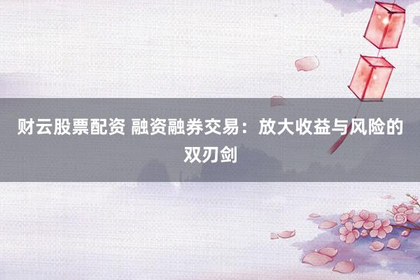 财云股票配资 融资融券交易:放大收益与风险的双刃剑