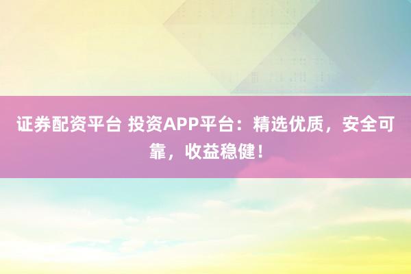 证券配资平台 投资APP平台：精选优质，安全可靠，收益稳健！