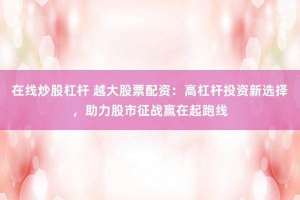 在线炒股杠杆 越大股票配资:高杠杆投资新选择,助力股市征战赢在起跑线