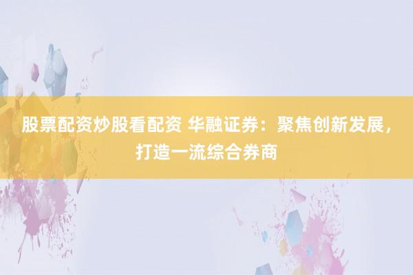 股票配资炒股看配资 华融证券：聚焦创新发展，打造一流综合券商