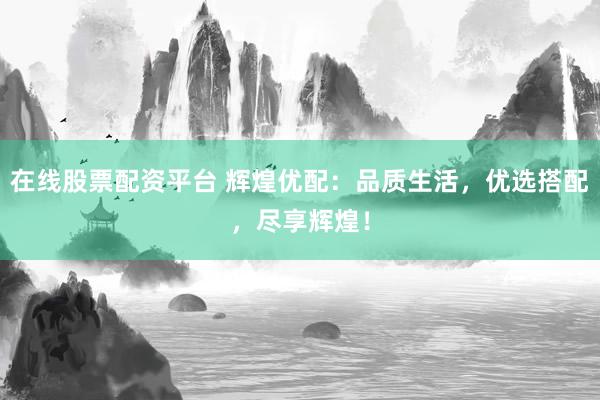 在线股票配资平台 辉煌优配：品质生活，优选搭配，尽享辉煌！