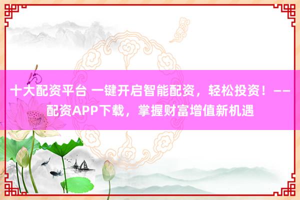十大配资平台 一键开启智能配资,轻松投资!——配资APP下载,掌握财富增值新机遇
