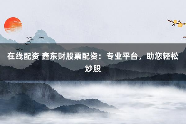 在线配资 鑫东财股票配资:专业平台,助您轻松炒股