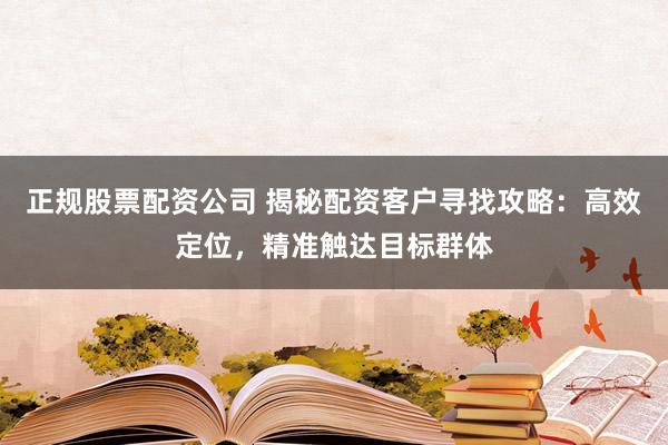 正规股票配资公司 揭秘配资客户寻找攻略：高效定位，精准触达目标群体