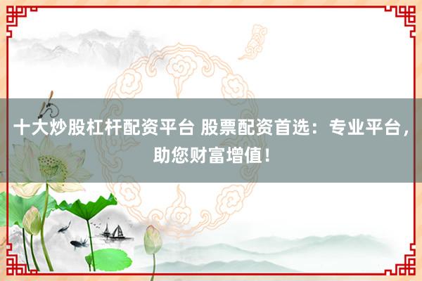 十大炒股杠杆配资平台 股票配资首选：专业平台，助您财富增值！