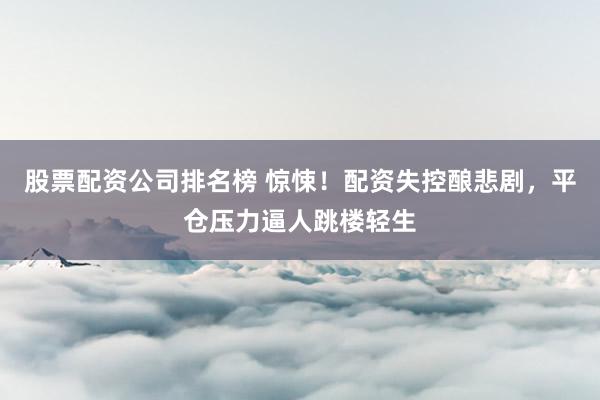 股票配资公司排名榜 惊悚！配资失控酿悲剧，平仓压力逼人跳楼轻生