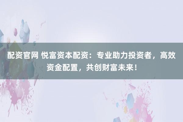 配资官网 悦富资本配资：专业助力投资者，高效资金配置，共创财富未来！