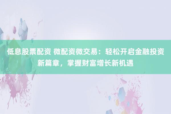 低息股票配资 微配资微交易：轻松开启金融投资新篇章，掌握财富增长新机遇