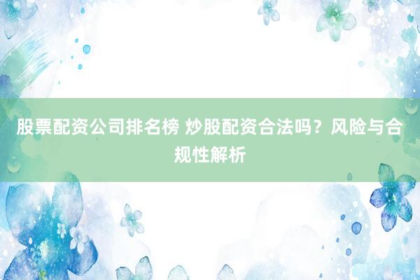 股票配资公司排名榜 炒股配资合法吗？风险与合规性解析