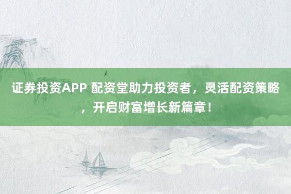 证券投资APP 配资堂助力投资者，灵活配资策略，开启财富增长新篇章！