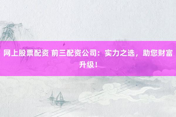 网上股票配资 前三配资公司：实力之选，助您财富升级！