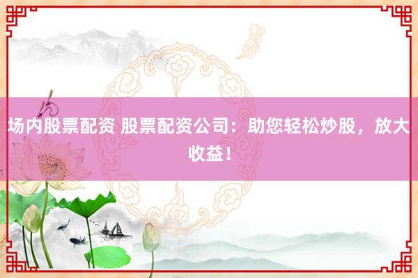 场内股票配资 股票配资公司：助您轻松炒股，放大收益！