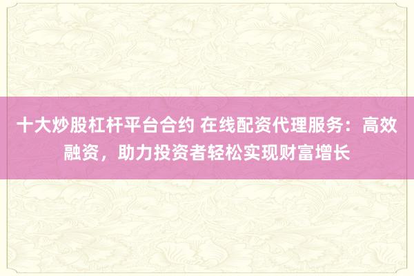 十大炒股杠杆平台合约 在线配资代理服务:高效融资,助力投资者轻松实现财富增长