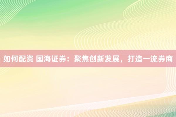 如何配资 国海证券:聚焦创新发展,打造一流券商