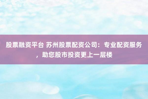 股票融资平台 苏州股票配资公司：专业配资服务，助您股市投资更上一层楼