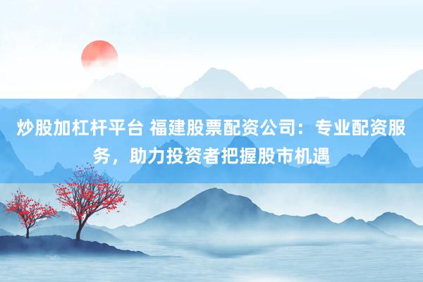 炒股加杠杆平台 福建股票配资公司：专业配资服务，助力投资者把握股市机遇