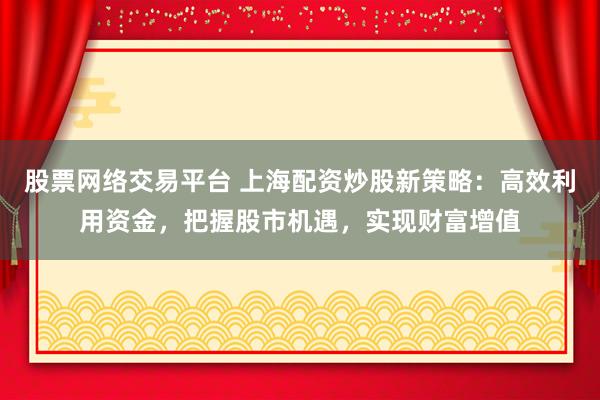 股票网络交易平台 上海配资炒股新策略：高效利用资金，把握股市机遇，实现财富增值