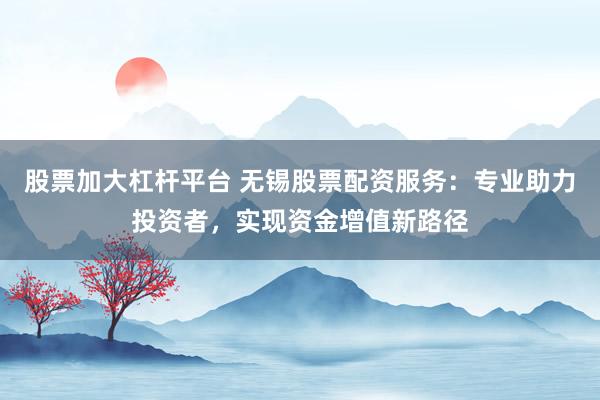 股票加大杠杆平台 无锡股票配资服务：专业助力投资者，实现资金增值新路径