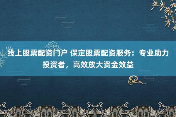 线上股票配资门户 保定股票配资服务:专业助力投资者,高效放大资金效益