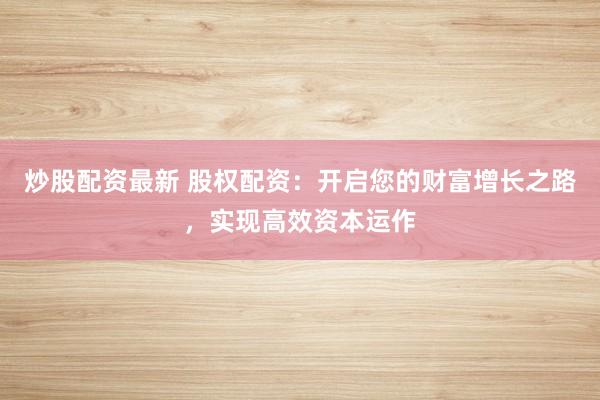 炒股配资最新 股权配资：开启您的财富增长之路，实现高效资本运作