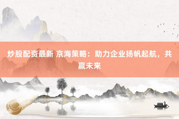 炒股配资最新 京海策略：助力企业扬帆起航，共赢未来