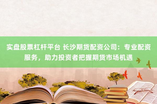 实盘股票杠杆平台 长沙期货配资公司：专业配资服务，助力投资者把握期货市场机遇