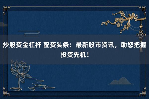 炒股资金杠杆 配资头条:最新股市资讯,助您把握投资先机!