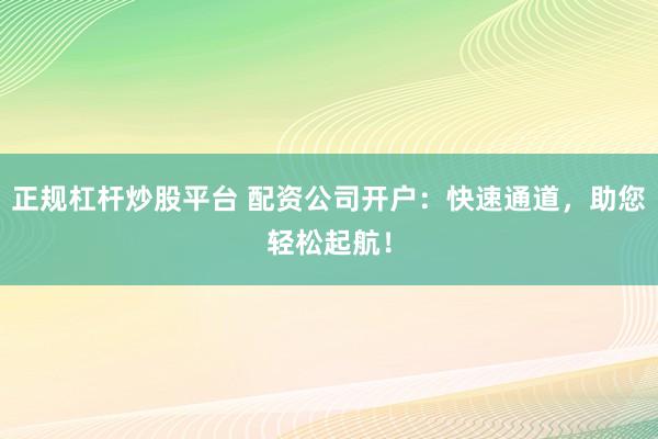 正规杠杆炒股平台 配资公司开户：快速通道，助您轻松起航！