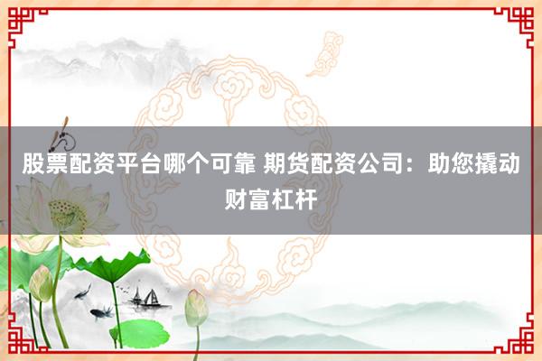 股票配资平台哪个可靠 期货配资公司：助您撬动财富杠杆