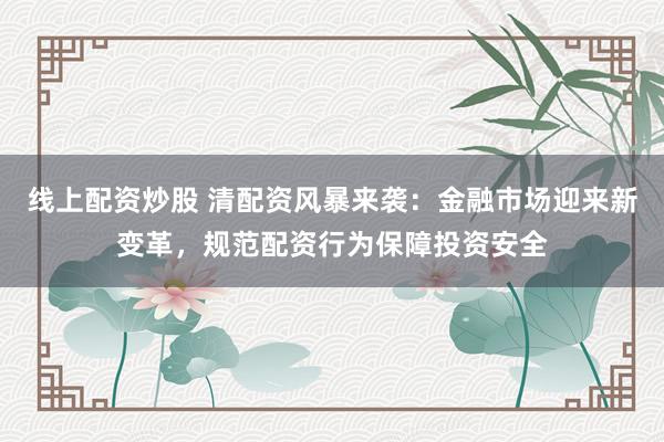 线上配资炒股 清配资风暴来袭:金融市场迎来新变革,规范配资行为保障投资安全
