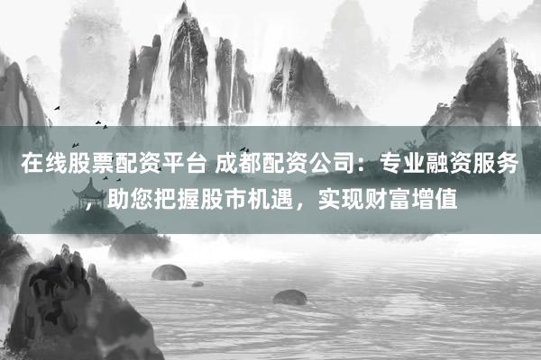 在线股票配资平台 成都配资公司：专业融资服务，助您把握股市机遇，实现财富增值