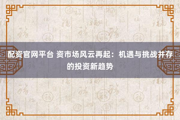 配资官网平台 资市场风云再起:机遇与挑战并存的投资新趋势