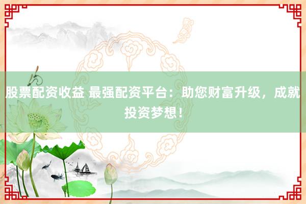 股票配资收益 最强配资平台:助您财富升级,成就投资梦想!