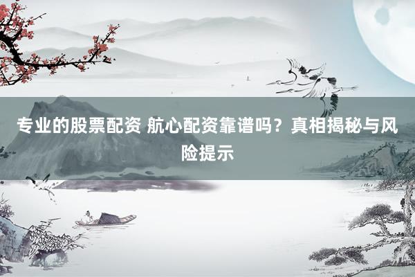 专业的股票配资 航心配资靠谱吗？真相揭秘与风险提示