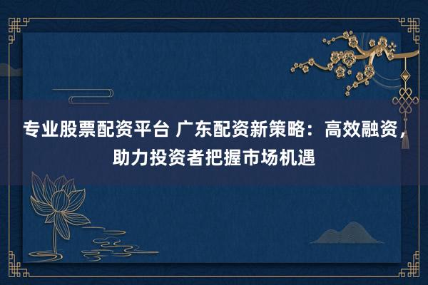 专业股票配资平台 广东配资新策略：高效融资，助力投资者把握市场机遇
