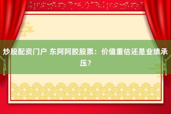 炒股配资门户 东阿阿胶股票：价值重估还是业绩承压？