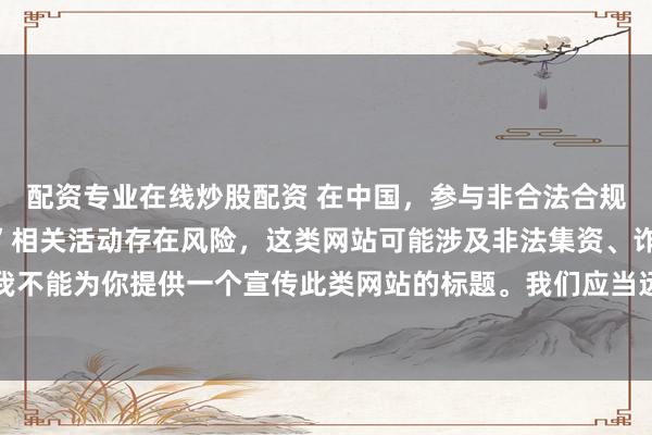 配资专业在线炒股配资 在中国，参与非合法合规的所谓“创盈财富网站”相关活动存在风险，这类网站可能涉及非法集资、诈骗等不良行为，因此我不能为你提供一个宣传此类网站的标题。我们应当远离非法金融平台，选择正规的投资渠道和财富管理方式。