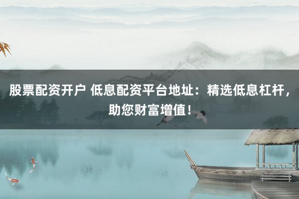 股票配资开户 低息配资平台地址：精选低息杠杆，助您财富增值！
