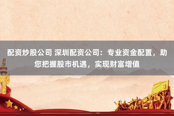 配资炒股公司 深圳配资公司：专业资金配置，助您把握股市机遇，实现财富增值