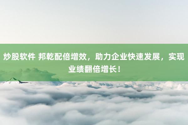炒股软件 邦乾配倍增效，助力企业快速发展，实现业绩翻倍增长！